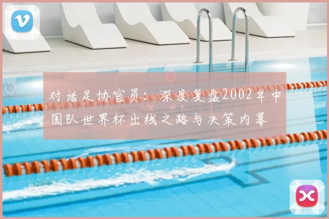 对话足协官员：深度复盘2002年中国队世界杯出线之路与决策内幕