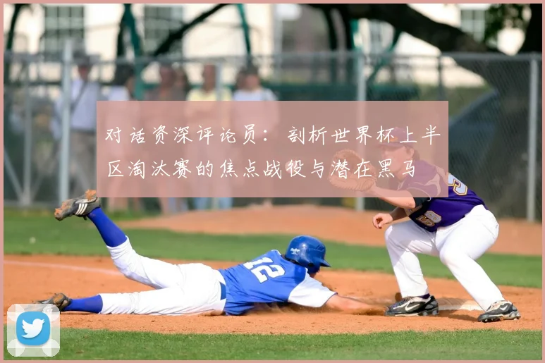 对话资深评论员：剖析世界杯上半区淘汰赛的焦点战役与潜在黑马