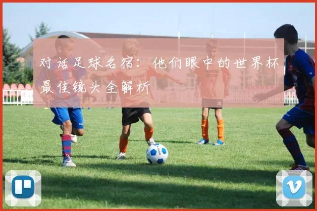 对话足球名宿：他们眼中的世界杯最佳镜头全解析