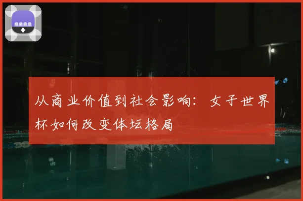 从商业价值到社会影响：女子世界杯如何改变体坛格局