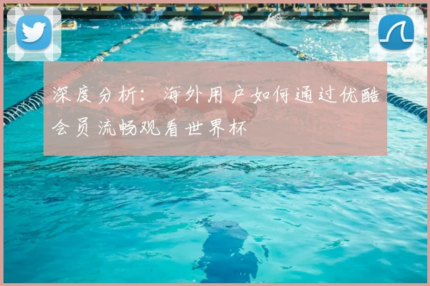 深度分析：海外用户如何通过优酷会员流畅观看世界杯