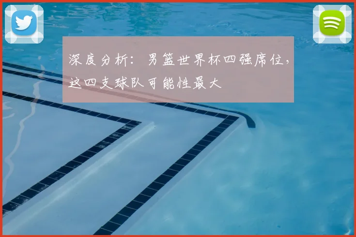 深度分析：男篮世界杯四强席位，这四支球队可能性最大