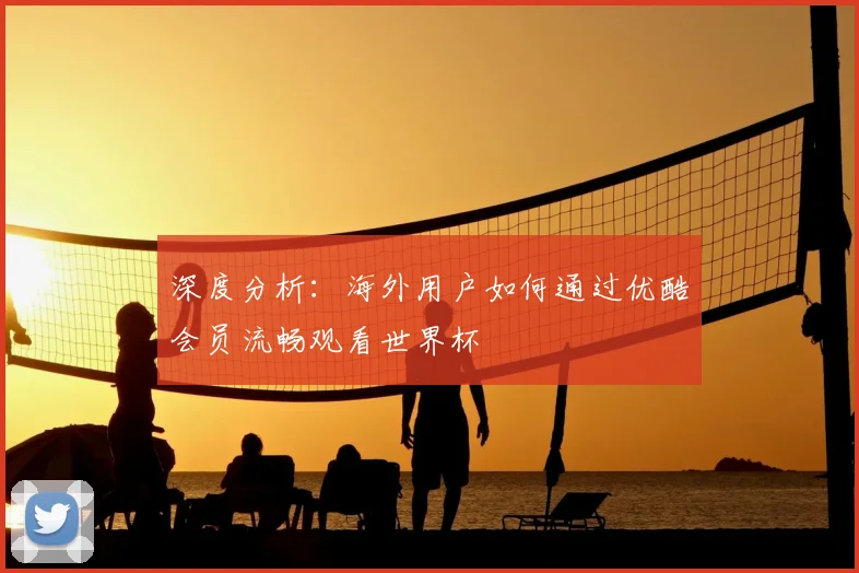深度分析：海外用户如何通过优酷会员流畅观看世界杯