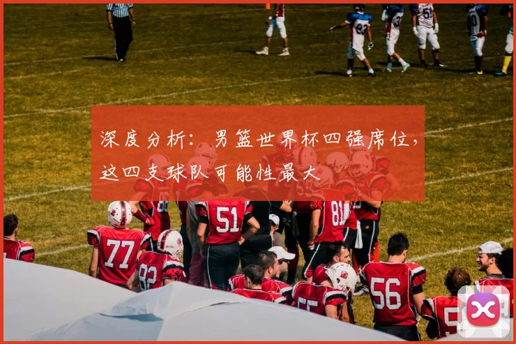 深度分析：男篮世界杯四强席位，这四支球队可能性最大