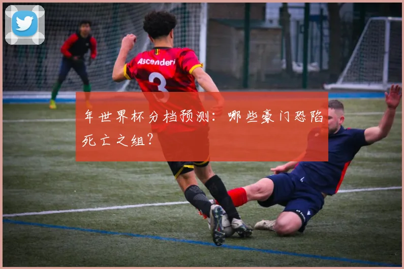 年世界杯分档预测：哪些豪门恐陷死亡之组？
