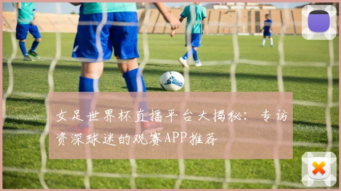 女足世界杯直播平台大揭秘：专访资深球迷的观赛APP推荐